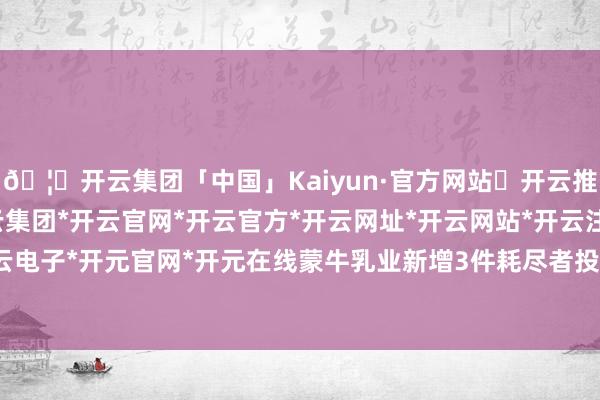 🦄开云集团「中国」Kaiyun·官方网站✅开云推荐✅我们为您提供:开云集团*开云官网*开云官方*开云网址*开云网站*开云注册*开云开户*开云电子*开元官网*开元在线蒙牛乳业新增3件耗尽者投诉公示-开云集团「中国」Kaiyun·官方网站