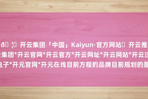 🦄开云集团「中国」Kaiyun·官方网站✅开云推荐✅我们为您提供:开云集团*开云官网*开云官方*开云网址*开云网站*开云注册*开云开户*开云电子*开元官网*开元在线目前方程豹品牌目前规划的是2+X产品阵容-开云集团「中国」Kaiyun·官方网站