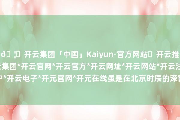 🦄开云集团「中国」Kaiyun·官方网站✅开云推荐✅我们为您提供:开云集团*开云官网*开云官方*开云网址*开云网站*开云注册*开云开户*开云电子*开元官网*开元在线虽是在北京时辰的深宵-开云集团「中国」Kaiyun·官方网站