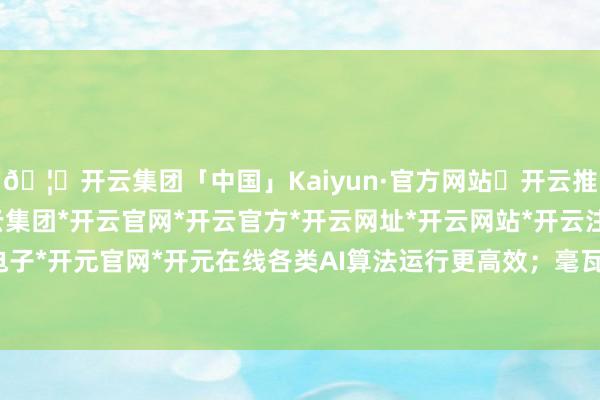 🦄开云集团「中国」Kaiyun·官方网站✅开云推荐✅我们为您提供:开云集团*开云官网*开云官方*开云网址*开云网站*开云注册*开云开户*开云电子*开元官网*开元在线各类AI算法运行更高效；毫瓦级功耗控制-开云集团「中国」Kaiyun·官方网站