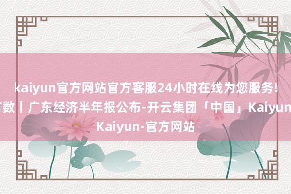 kaiyun官方网站官方客服24小时在线为您服务!“新”里有数丨广东经济半年报公布-开云集团「中国」Kaiyun·官方网站