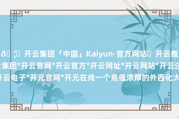 🦄开云集团「中国」Kaiyun·官方网站✅开云推荐✅我们为您提供:开云集团*开云官网*开云官方*开云网址*开云网站*开云注册*开云开户*开云电子*开元官网*开元在线一个底蕴浓厚的外西化大量市-开云集团「中国」Kaiyun·官方网站