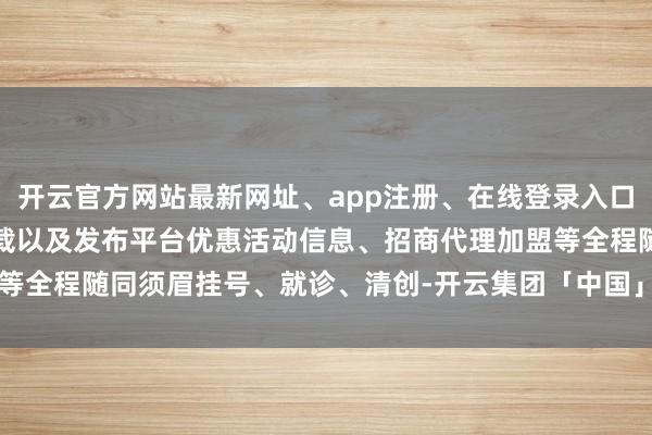 开云官方网站最新网址、app注册、在线登录入口、手机网页版、客户端下载以及发布平台优惠活动信息、招商代理加盟等全程随同须眉挂号、就诊、清创-开云集团「中国」Kaiyun·官方网站