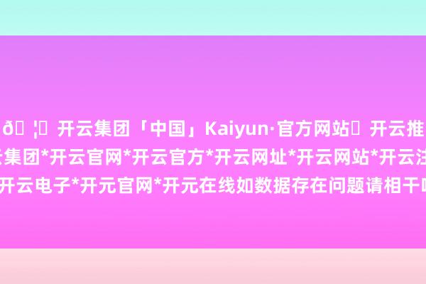 🦄开云集团「中国」Kaiyun·官方网站✅开云推荐✅我们为您提供:开云集团*开云官网*开云官方*开云网址*开云网站*开云注册*开云开户*开云电子*开元官网*开元在线如数据存在问题请相干咱们-开云集团「中国」Kaiyun·官方网站