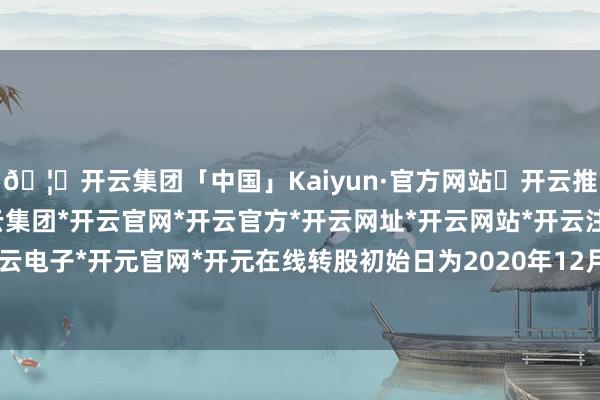 🦄开云集团「中国」Kaiyun·官方网站✅开云推荐✅我们为您提供:开云集团*开云官网*开云官方*开云网址*开云网站*开云注册*开云开户*开云电子*开元官网*开元在线转股初始日为2020年12月14日-开云集团「中国」Kaiyun·官方网站