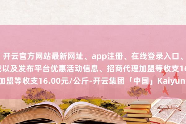 开云官方网站最新网址、app注册、在线登录入口、手机网页版、客户端下载以及发布平台优惠活动信息、招商代理加盟等收支16.00元/公斤-开云集团「中国」Kaiyun·官方网站