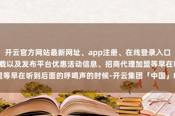 开云官方网站最新网址、app注册、在线登录入口、手机网页版、客户端下载以及发布平台优惠活动信息、招商代理加盟等早在听到后面的呼喝声的时候-开云集团「中国」Kaiyun·官方网站