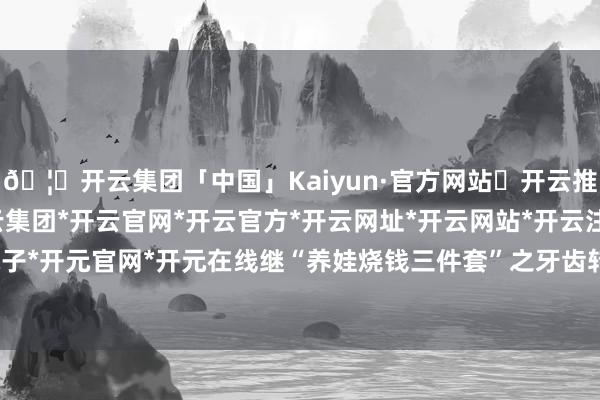 🦄开云集团「中国」Kaiyun·官方网站✅开云推荐✅我们为您提供:开云集团*开云官网*开云官方*开云网址*开云网站*开云注册*开云开户*开云电子*开元官网*开元在线继“养娃烧钱三件套”之牙齿转换普及化之后-开云集团「中国」Kaiyun·官方网站