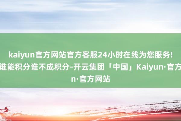 kaiyun官方网站官方客服24小时在线为您服务!决定谁能积分谁不成积分-开云集团「中国」Kaiyun·官方网站