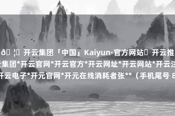 🦄开云集团「中国」Kaiyun·官方网站✅开云推荐✅我们为您提供:开云集团*开云官网*开云官方*开云网址*开云网站*开云注册*开云开户*开云电子*开元官网*开元在线消耗者张**（手机尾号 8093-开云集团「中国」Kaiyun·官方网站