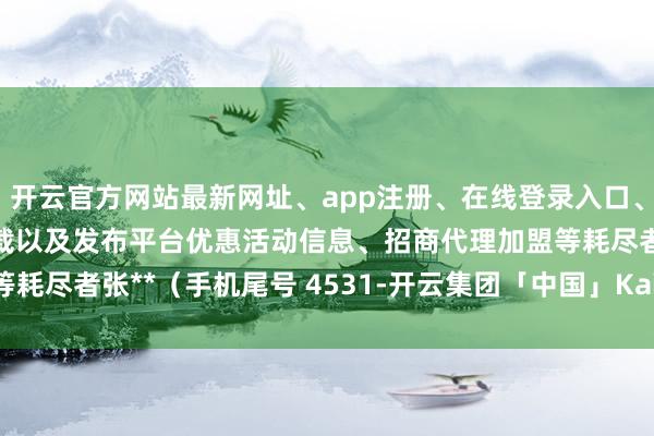 开云官方网站最新网址、app注册、在线登录入口、手机网页版、客户端下载以及发布平台优惠活动信息、招商代理加盟等耗尽者张**（手机尾号 4531-开云集团「中国」Kaiyun·官方网站