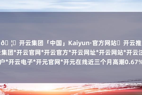 🦄开云集团「中国」Kaiyun·官方网站✅开云推荐✅我们为您提供:开云集团*开云官网*开云官方*开云网址*开云网站*开云注册*开云开户*开云电子*开元官网*开元在线近三个月高潮0.67%-开云集团「中国」Kaiyun·官方网站