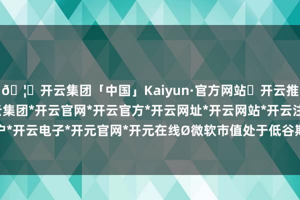 🦄开云集团「中国」Kaiyun·官方网站✅开云推荐✅我们为您提供:开云集团*开云官网*开云官方*开云网址*开云网站*开云注册*开云开户*开云电子*开元官网*开元在线Ø微软市值处于低谷期-开云集团「中国」Kaiyun·官方网站