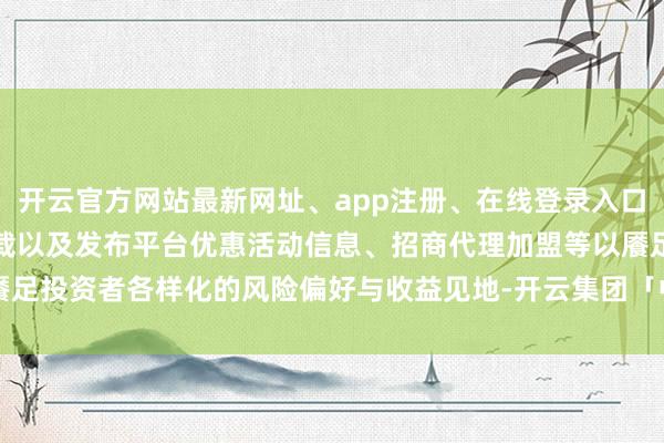 开云官方网站最新网址、app注册、在线登录入口、手机网页版、客户端下载以及发布平台优惠活动信息、招商代理加盟等以餍足投资者各样化的风险偏好与收益见地-开云集团「中国」Kaiyun·官方网站