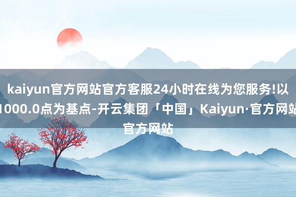 kaiyun官方网站官方客服24小时在线为您服务!以1000.0点为基点-开云集团「中国」Kaiyun·官方网站