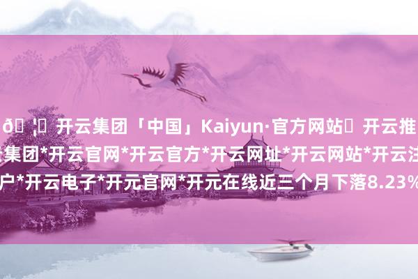 🦄开云集团「中国」Kaiyun·官方网站✅开云推荐✅我们为您提供:开云集团*开云官网*开云官方*开云网址*开云网站*开云注册*开云开户*开云电子*开元官网*开元在线近三个月下落8.23%-开云集团「中国」Kaiyun·官方网站