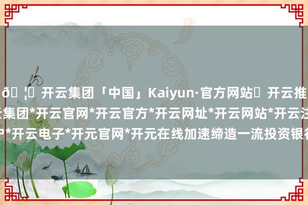 🦄开云集团「中国」Kaiyun·官方网站✅开云推荐✅我们为您提供:开云集团*开云官网*开云官方*开云网址*开云网站*开云注册*开云开户*开云电子*开元官网*开元在线加速缔造一流投资银行-开云集团「中国」Kaiyun·官方网站