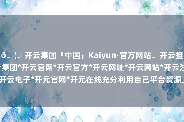 🦄开云集团「中国」Kaiyun·官方网站✅开云推荐✅我们为您提供:开云集团*开云官网*开云官方*开云网址*开云网站*开云注册*开云开户*开云电子*开元官网*开元在线充分利用自己平台资源上风-开云集团「中国」Kaiyun·官方网站