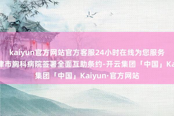 kaiyun官方网站官方客服24小时在线为您服务!天津大学与天津市胸科病院签署全面互助条约-开云集团「中国」Kaiyun·官方网站