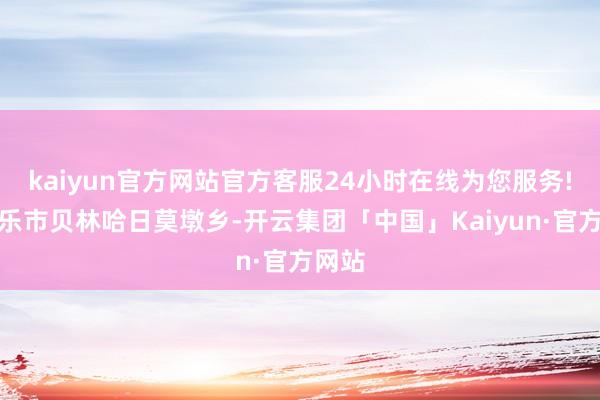 kaiyun官方网站官方客服24小时在线为您服务!在博乐市贝林哈日莫墩乡-开云集团「中国」Kaiyun·官方网站