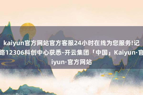 kaiyun官方网站官方客服24小时在线为您服务!记者从铁路12306科创中心获悉-开云集团「中国」Kaiyun·官方网站