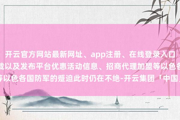 开云官方网站最新网址、app注册、在线登录入口、手机网页版、客户端下载以及发布平台优惠活动信息、招商代理加盟等以色各国防军的蹙迫此时仍在不绝-开云集团「中国」Kaiyun·官方网站