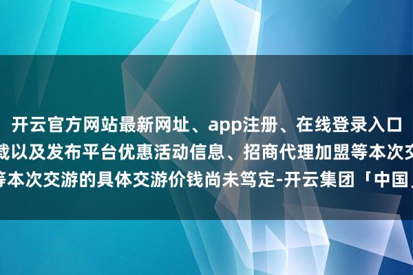 开云官方网站最新网址、app注册、在线登录入口、手机网页版、客户端下载以及发布平台优惠活动信息、招商代理加盟等本次交游的具体交游价钱尚未笃定-开云集团「中国」Kaiyun·官方网站