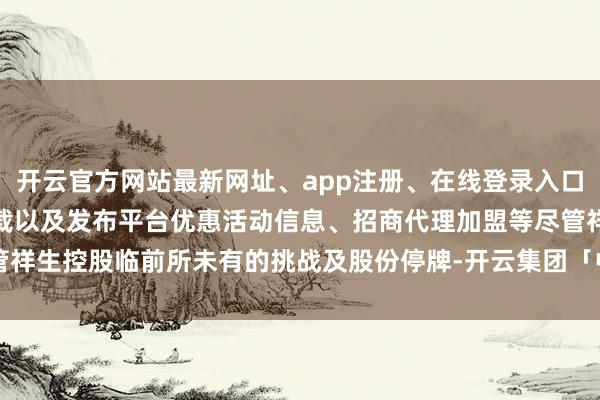 开云官方网站最新网址、app注册、在线登录入口、手机网页版、客户端下载以及发布平台优惠活动信息、招商代理加盟等尽管祥生控股临前所未有的挑战及股份停牌-开云集团「中国」Kaiyun·官方网站