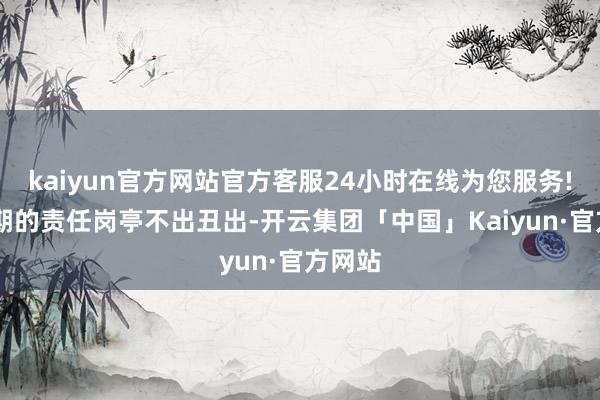 kaiyun官方网站官方客服24小时在线为您服务! 从前期的责任岗亭不出丑出-开云集团「中国」Kaiyun·官方网站