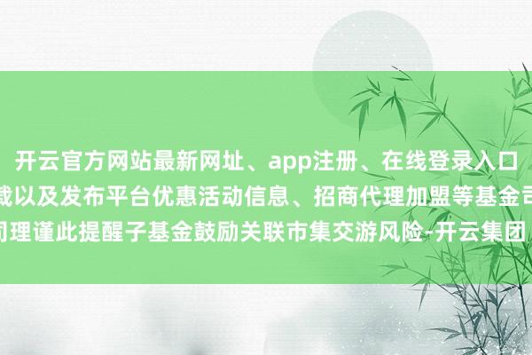 开云官方网站最新网址、app注册、在线登录入口、手机网页版、客户端下载以及发布平台优惠活动信息、招商代理加盟等基金司理谨此提醒子基金鼓励关联市集交游风险-开云集团「中国」Kaiyun·官方网站