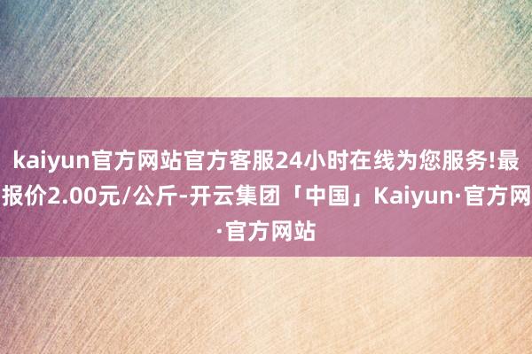 kaiyun官方网站官方客服24小时在线为您服务!最低报价2.00元/公斤-开云集团「中国」Kaiyun·官方网站