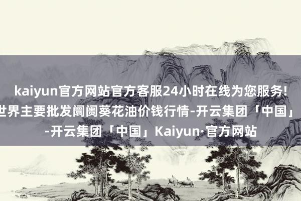 kaiyun官方网站官方客服24小时在线为您服务!2024年10月5日世界主要批发阛阓葵花油价钱行情-开云集团「中国」Kaiyun·官方网站