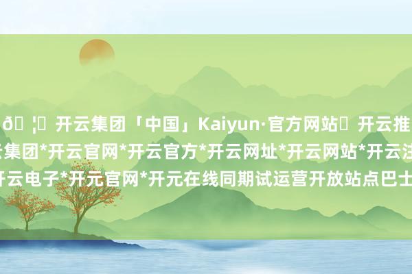 🦄开云集团「中国」Kaiyun·官方网站✅开云推荐✅我们为您提供:开云集团*开云官网*开云官方*开云网址*开云网站*开云注册*开云开户*开云电子*开元官网*开元在线同期试运营开放站点巴士就业-开云集团「中国」Kaiyun·官方网站