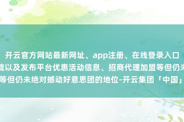 开云官方网站最新网址、app注册、在线登录入口、手机网页版、客户端下载以及发布平台优惠活动信息、招商代理加盟等但仍未绝对撼动好意思团的地位-开云集团「中国」Kaiyun·官方网站