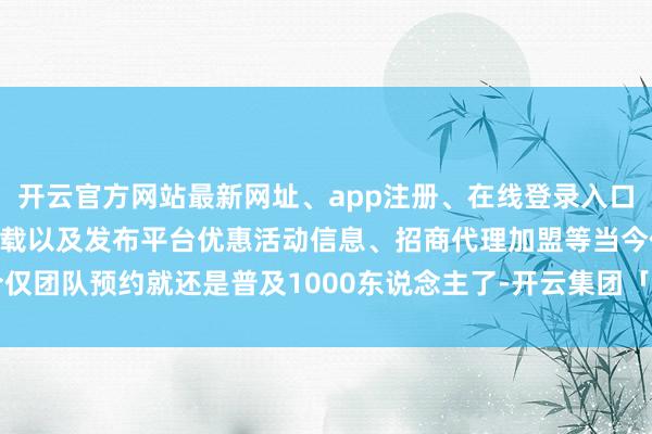 开云官方网站最新网址、app注册、在线登录入口、手机网页版、客户端下载以及发布平台优惠活动信息、招商代理加盟等当今仅团队预约就还是普及1000东说念主了-开云集团「中国」Kaiyun·官方网站