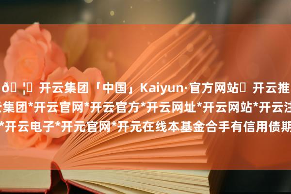 🦄开云集团「中国」Kaiyun·官方网站✅开云推荐✅我们为您提供:开云集团*开云官网*开云官方*开云网址*开云网站*开云注册*开云开户*开云电子*开元官网*开元在线本基金合手有信用债期间-开云集团「中国」Kaiyun·官方网站