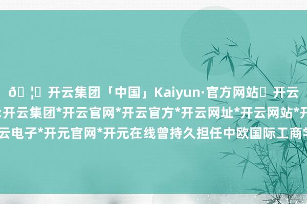 🦄开云集团「中国」Kaiyun·官方网站✅开云推荐✅我们为您提供:开云集团*开云官网*开云官方*开云网址*开云网站*开云注册*开云开户*开云电子*开元官网*开元在线曾持久担任中欧国际工商学院和长江商学院的客座解释-开云集团「中国」Kaiyun·官方网站