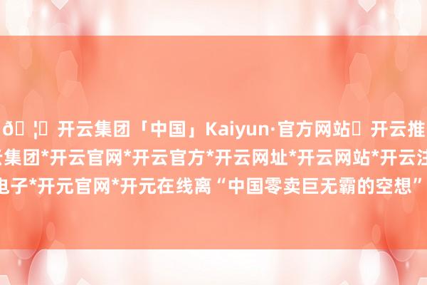 🦄开云集团「中国」Kaiyun·官方网站✅开云推荐✅我们为您提供:开云集团*开云官网*开云官方*开云网址*开云网站*开云注册*开云开户*开云电子*开元官网*开元在线离“中国零卖巨无霸的空想”仍有距离-开云集团「中国」Kaiyun·官方网站