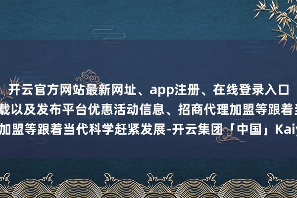 开云官方网站最新网址、app注册、在线登录入口、手机网页版、客户端下载以及发布平台优惠活动信息、招商代理加盟等跟着当代科学赶紧发展-开云集团「中国」Kaiyun·官方网站