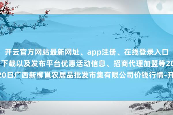 开云官方网站最新网址、app注册、在线登录入口、手机网页版、客户端下载以及发布平台优惠活动信息、招商代理加盟等2024年10月20日广西新柳邕农居品批发市集有限公司价钱行情-开云集团「中国」Kaiyun·官方网站