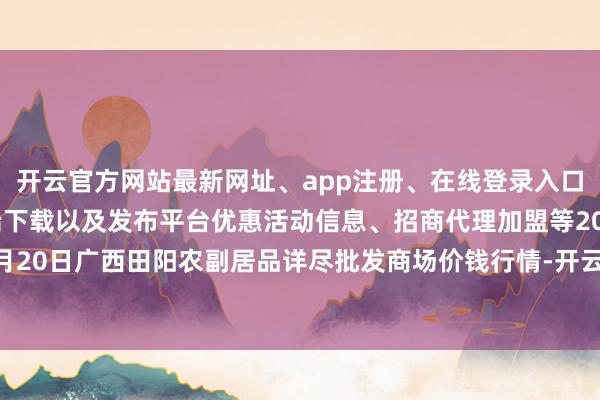 开云官方网站最新网址、app注册、在线登录入口、手机网页版、客户端下载以及发布平台优惠活动信息、招商代理加盟等2024年10月20日广西田阳农副居品详尽批发商场价钱行情-开云集团「中国」Kaiyun·官方网站