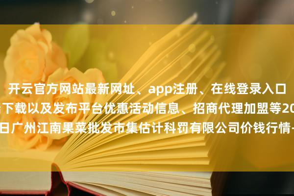 开云官方网站最新网址、app注册、在线登录入口、手机网页版、客户端下载以及发布平台优惠活动信息、招商代理加盟等2024年10月20日广州江南果菜批发市集估计科罚有限公司价钱行情-开云集团「中国」Kaiyun·官方网站