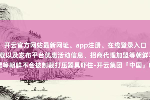 开云官方网站最新网址、app注册、在线登录入口、手机网页版、客户端下载以及发布平台优惠活动信息、招商代理加盟等朝鲜不会被制裁打压器具吓住-开云集团「中国」Kaiyun·官方网站