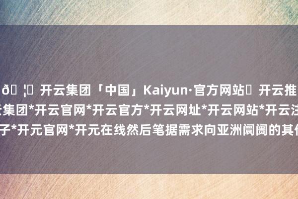 🦄开云集团「中国」Kaiyun·官方网站✅开云推荐✅我们为您提供:开云集团*开云官网*开云官方*开云网址*开云网站*开云注册*开云开户*开云电子*开元官网*开元在线然后笔据需求向亚洲阛阓的其他场地发货-开云集团「中国」Kaiyun·官方网站