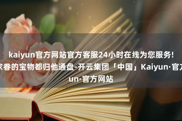 kaiyun官方网站官方客服24小时在线为您服务!通盘家眷的宝物都归他通盘-开云集团「中国」Kaiyun·官方网站