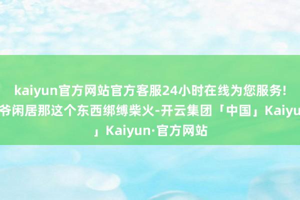 kaiyun官方网站官方客服24小时在线为您服务!小的时候爷爷闲居那这个东西绑缚柴火-开云集团「中国」Kaiyun·官方网站