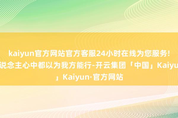 kaiyun官方网站官方客服24小时在线为您服务!因为每个东说念主心中都以为我方能行-开云集团「中国」Kaiyun·官方网站