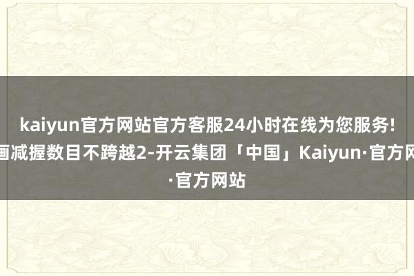 kaiyun官方网站官方客服24小时在线为您服务!策画减握数目不跨越2-开云集团「中国」Kaiyun·官方网站