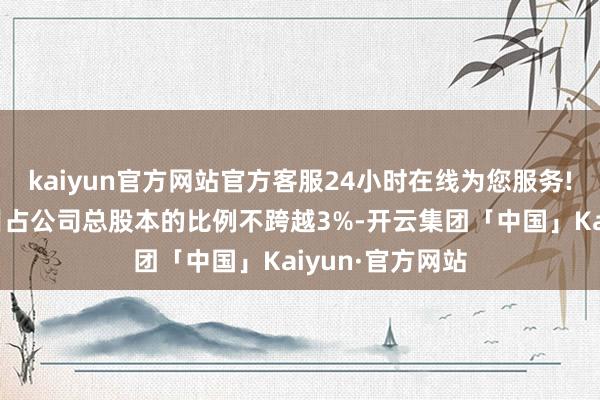 kaiyun官方网站官方客服24小时在线为您服务!拟减捏股份数目占公司总股本的比例不跨越3%-开云集团「中国」Kaiyun·官方网站