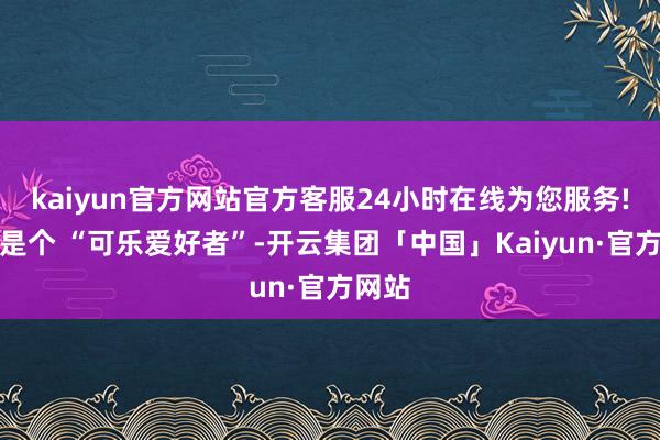 kaiyun官方网站官方客服24小时在线为您服务!我方是个 “可乐爱好者”-开云集团「中国」Kaiyun·官方网站